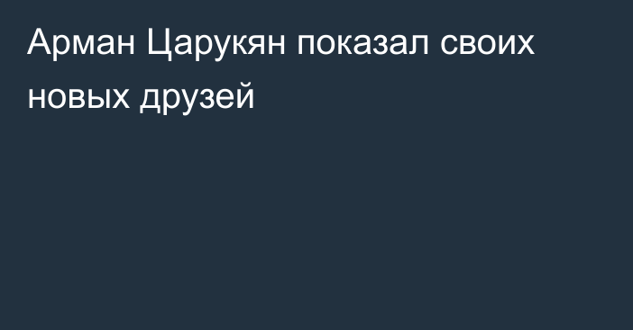 Арман Царукян показал своих новых друзей