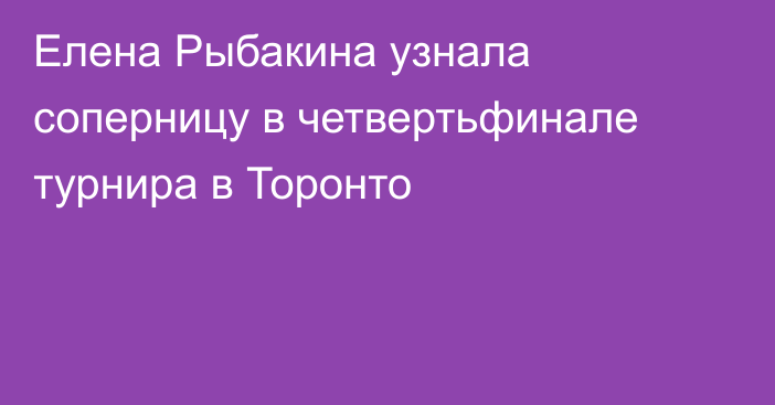 Елена Рыбакина узнала соперницу в четвертьфинале турнира в Торонто