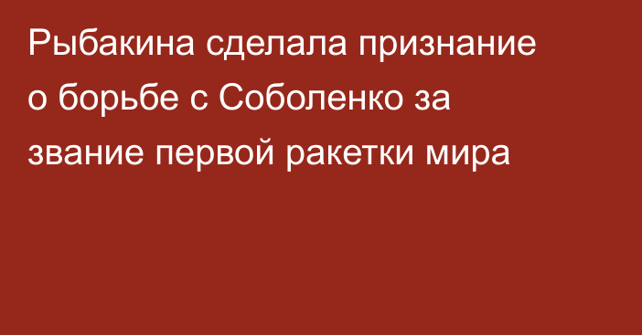 Рыбакина сделала признание о борьбе с Соболенко за звание первой ракетки мира