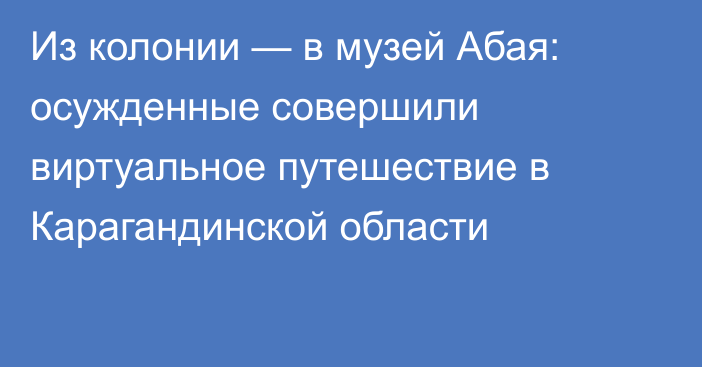 Из колонии — в музей Абая: осужденные совершили виртуальное путешествие в Карагандинской области