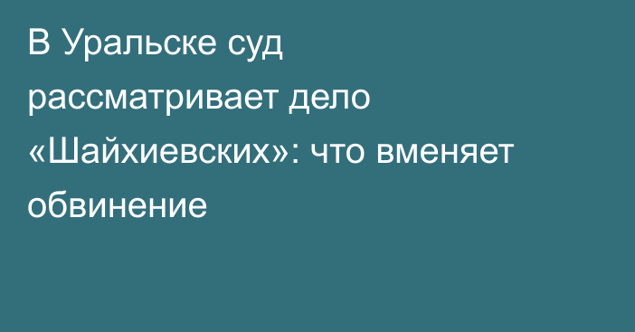 В Уральске суд рассматривает дело «Шайхиевских»: что вменяет обвинение