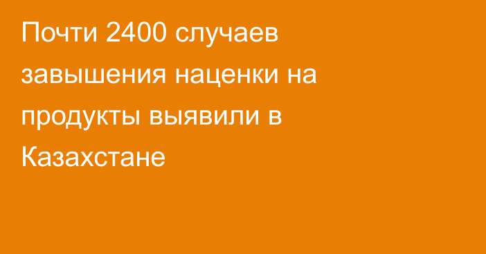 Почти 2400 случаев завышения наценки на продукты выявили в Казахстане