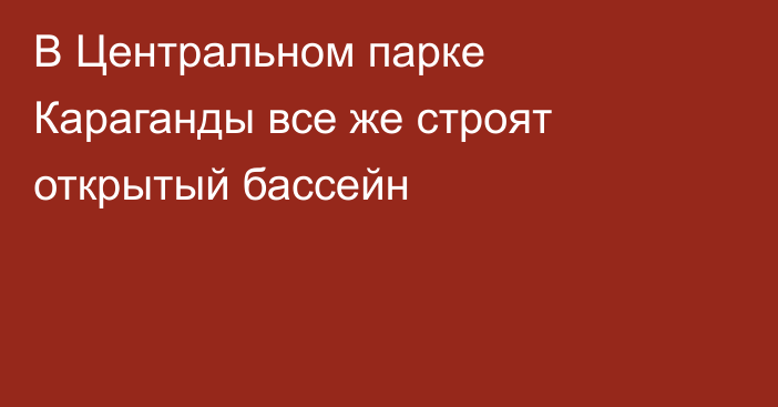 В Центральном парке Караганды все же строят открытый бассейн