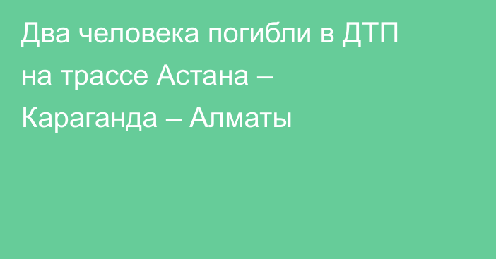 Два человека погибли в ДТП на трассе Астана – Караганда – Алматы