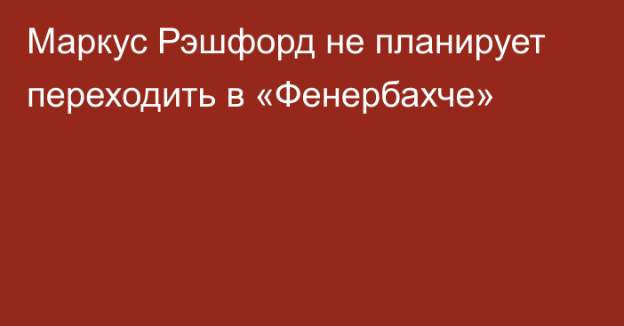 Маркус Рэшфорд не планирует переходить в «Фенербахче»