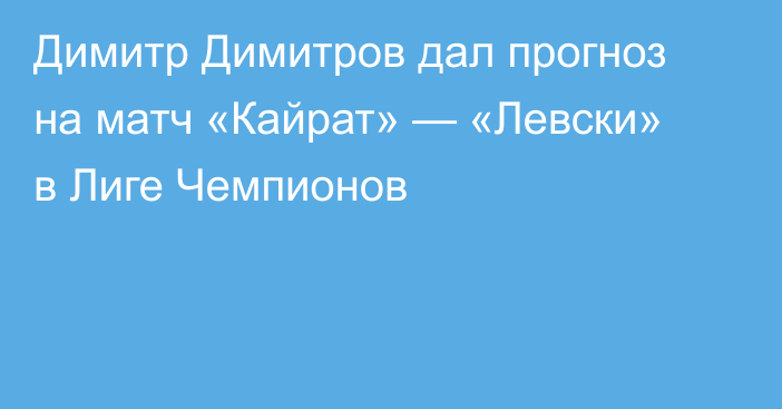 Димитр Димитров дал прогноз на матч «Кайрат» — «Левски» в Лиге Чемпионов
