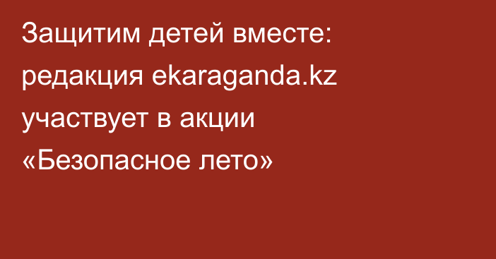 Защитим детей вместе: редакция ekaraganda.kz участвует в акции «Безопасное лето»