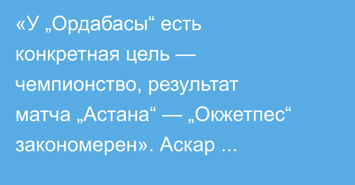 «У „Ордабасы“ есть конкретная цель — чемпионство, результат матча „Астана“ — „Окжетпес“ закономерен». Аскар Кожабергенов разобрал матчи туров КПЛ
