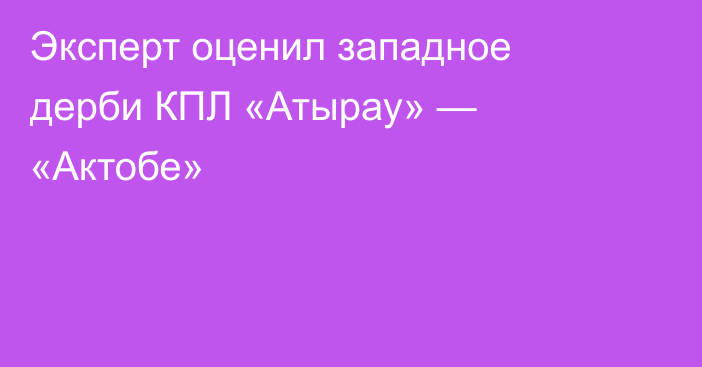 Эксперт оценил западное дерби КПЛ «Атырау» — «Актобе»