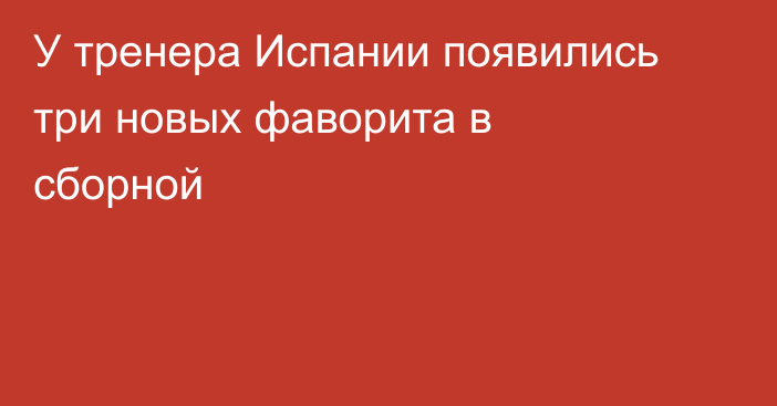 У тренера Испании появились три новых фаворита в сборной