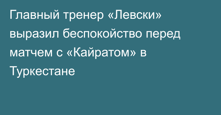 Главный тренер «Левски» выразил беспокойство перед матчем с «Кайратом» в Туркестане