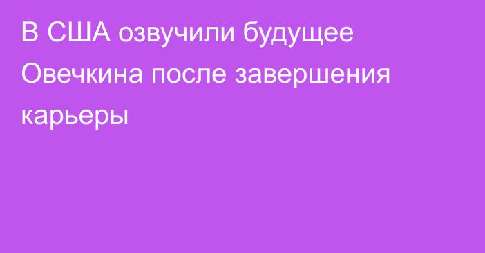 В США озвучили будущее Овечкина после завершения карьеры