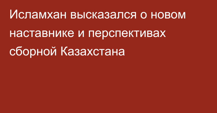 Исламхан высказался о новом наставнике и перспективах сборной Казахстана