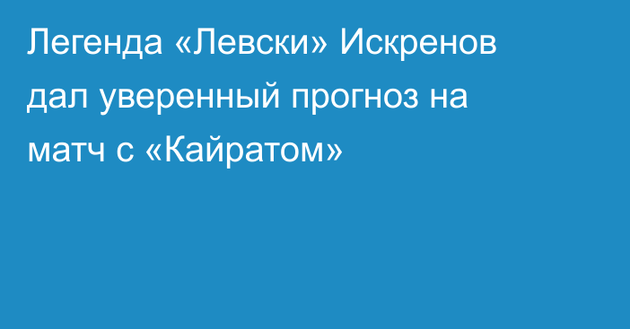 Легенда «Левски» Искренов дал уверенный прогноз на матч с «Кайратом»