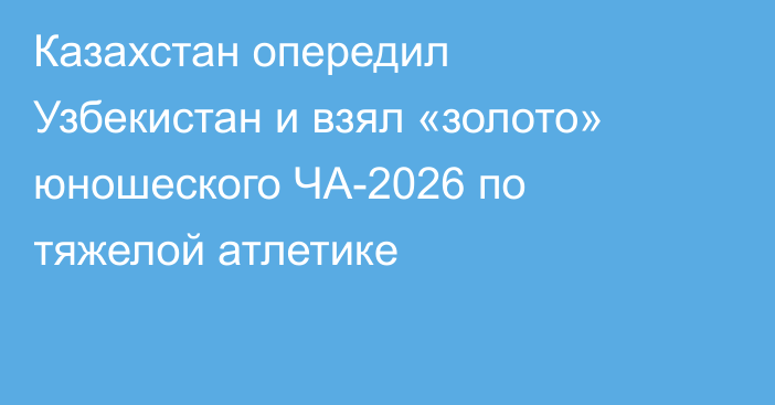 Казахстан опередил Узбекистан и взял «золото» юношеского ЧА-2026 по тяжелой атлетике