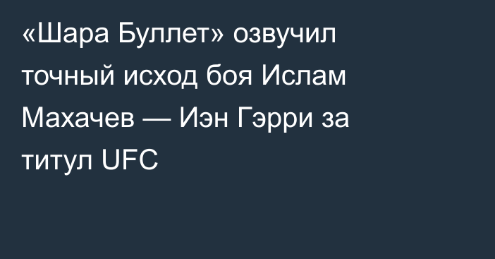 «Шара Буллет» озвучил точный исход боя Ислам Махачев — Иэн Гэрри за титул UFC