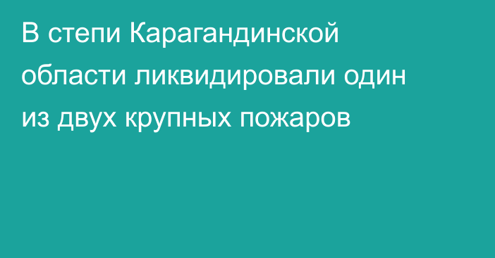 В степи Карагандинской области ликвидировали один из двух крупных пожаров
