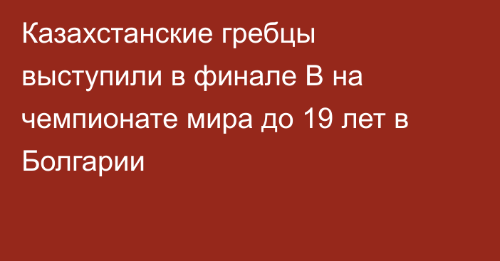 Казахстанские гребцы выступили в финале B на чемпионате мира до 19 лет в Болгарии