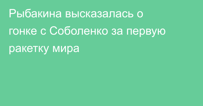 Рыбакина высказалась о гонке с Соболенко за первую ракетку мира