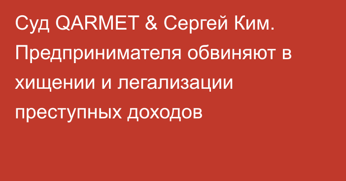 Суд QARMET & Сергей Ким. Предпринимателя обвиняют в хищении и легализации преступных доходов