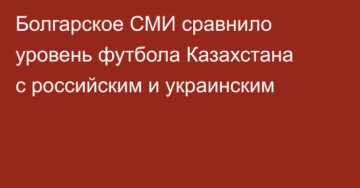 Болгарское СМИ сравнило уровень футбола Казахстана с российским и украинским