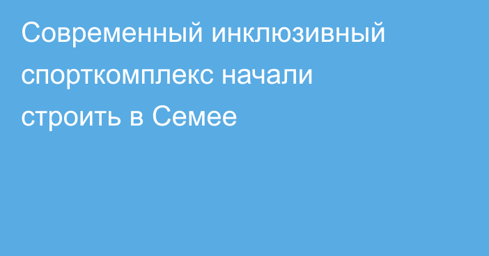 Современный инклюзивный спорткомплекс начали строить в Семее