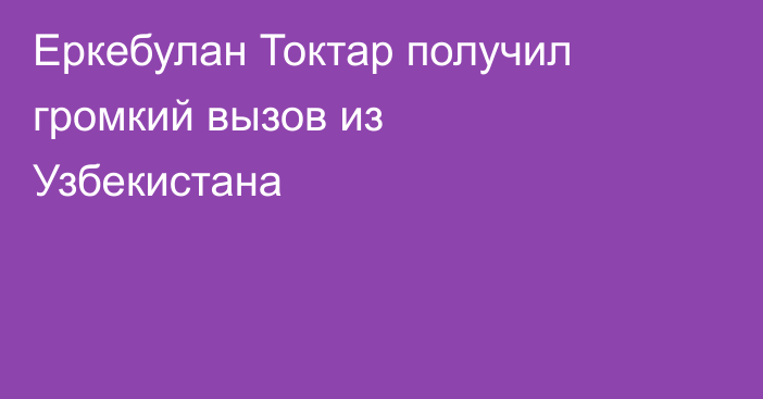 Еркебулан Токтар получил громкий вызов из Узбекистана