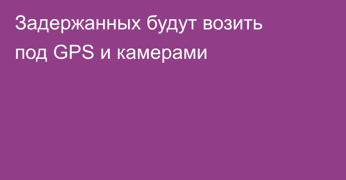 Задержанных будут возить под GPS и камерами