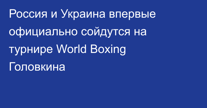 Россия и Украина впервые официально сойдутся на турнире World Boxing Головкина