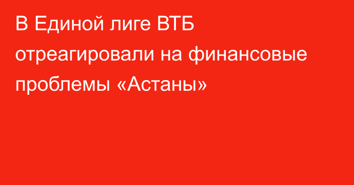 В Единой лиге ВТБ отреагировали на финансовые проблемы «Астаны»