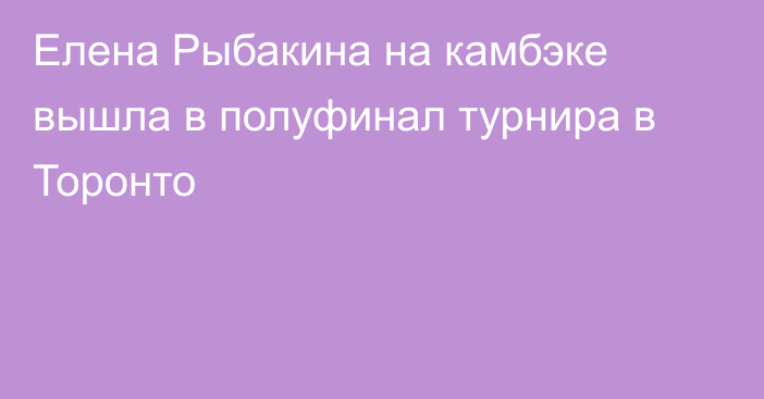 Елена Рыбакина на камбэке вышла в полуфинал турнира в Торонто