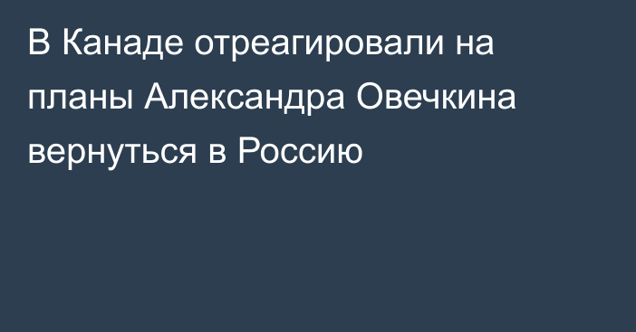 В Канаде отреагировали на планы Александра Овечкина вернуться в Россию