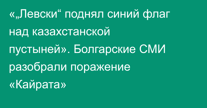 «„Левски“ поднял синий флаг над казахстанской пустыней». Болгарские СМИ разобрали поражение «Кайрата»