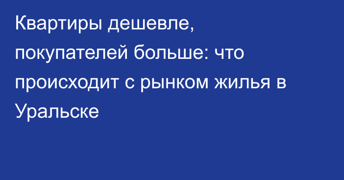 Квартиры дешевле, покупателей больше: что происходит с рынком жилья в Уральске