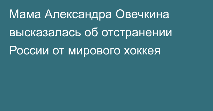 Мама Александра Овечкина высказалась об отстранении России от мирового хоккея