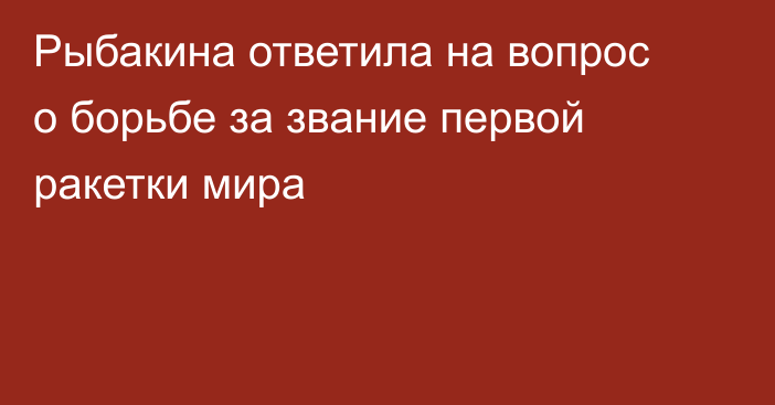 Рыбакина ответила на вопрос о борьбе за звание первой ракетки мира