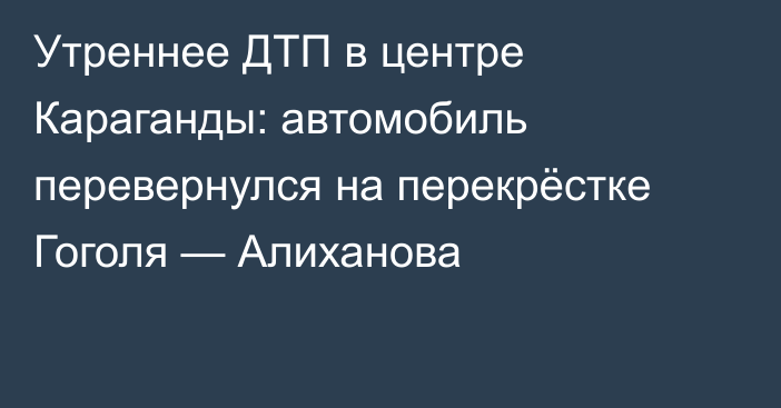 Утреннее ДТП в центре Караганды: автомобиль перевернулся на перекрёстке Гоголя — Алиханова