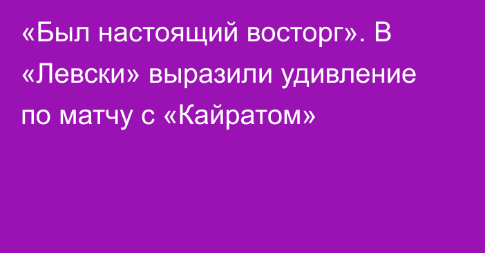 «Был настоящий восторг». В «Левски» выразили удивление по матчу с «Кайратом»