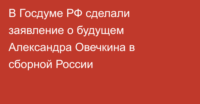 В Госдуме РФ сделали заявление о будущем Александра Овечкина в сборной России