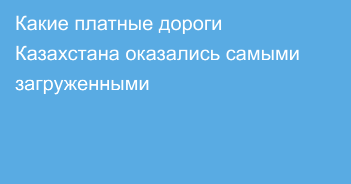 Какие платные дороги Казахстана оказались самыми загруженными