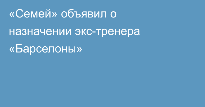 «Семей» объявил о назначении экс-тренера «Барселоны»