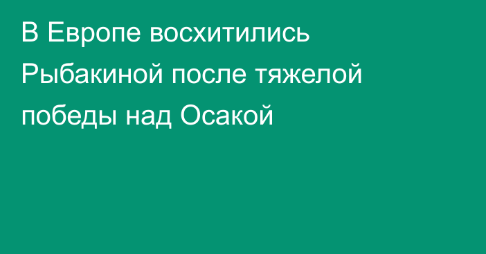 В Европе восхитились Рыбакиной после тяжелой победы над Осакой