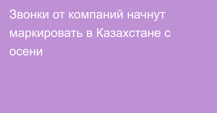 Звонки от компаний начнут маркировать в Казахстане с осени