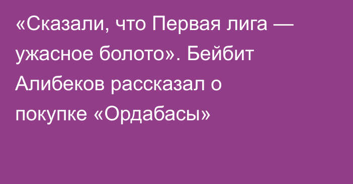 «Сказали, что Первая лига — ужасное болото». Бейбит Алибеков рассказал о покупке «Ордабасы»
