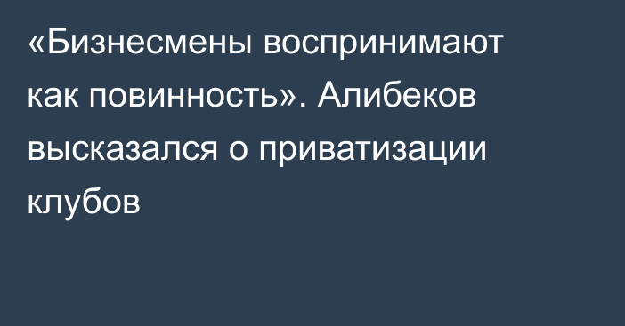 «Бизнесмены воспринимают как повинность». Алибеков высказался о приватизации клубов