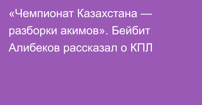 «Чемпионат Казахстана — разборки акимов». Бейбит Алибеков рассказал о КПЛ