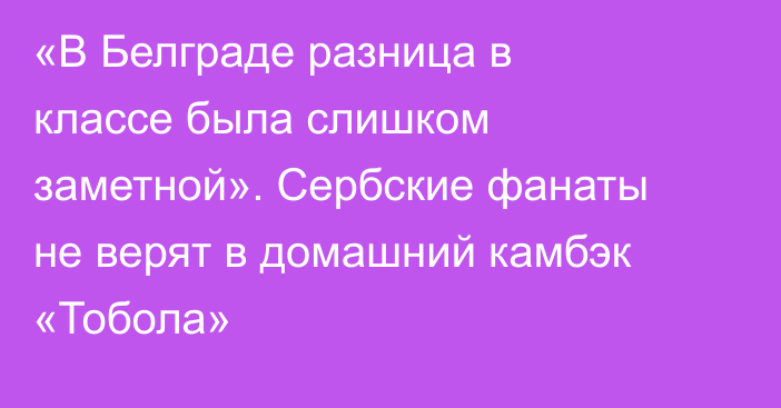 «В Белграде разница в классе была слишком заметной». Сербские фанаты не верят в домашний камбэк «Тобола»