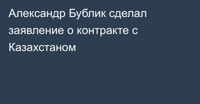 Александр Бублик сделал заявление о контракте с Казахстаном