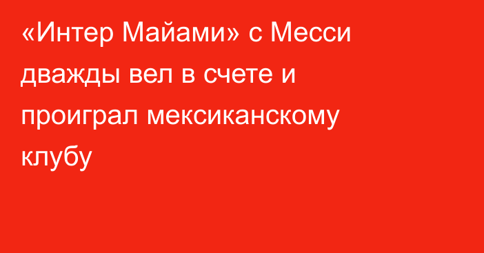 «Интер Майами» с Месси дважды вел в счете и проиграл мексиканскому клубу