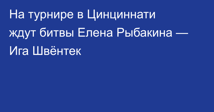 На турнире в Цинциннати ждут битвы Елена Рыбакина — Ига Швёнтек